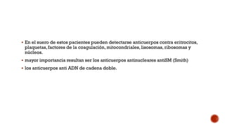  En el suero de estos pacientes pueden detectarse anticuerpos contra eritrocitos,
plaquetas, factores de la coagulación, mitocondriales, lisosomas, ribosomas y
núcleos.
 mayor importancia resultan ser los anticuerpos antinucleares antiSM (Smith)
 los anticuerpos anti ADN de cadena doble.
 