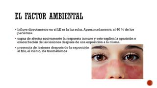  Influye directamente en el LE es la luz solar. Aproximadamente, el 40 % de los
pacientes.
 capaz de afectar nocivamente la respuesta inmune y esto explica la aparición o
exacerbación de las lesiones después de una exposición a la misma.
 presencia de lesiones después de la exposición
al frío, el viento, los traumatismos
 