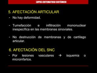 LUPUS ERITEMATOSO SISTÉMICO



5. AFECTACIÓN ARTICULAR
- No hay deformidad.

- Tumefacción       e    infiltración  mononuclear
  inespecífica en las membranas sinoviales.

- No destrucción de membranas y de cartílago
  articular.

6. AFECTACIÓN DEL SNC
- Por lesiones       vasculares             isquemia   o
  microinfartos.
 