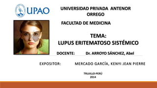 UNIVERSIDAD PRIVADA ANTENOR 
ORREGO 
FACULTAD DE MEDICINA 
TEMA: 
LUPUS ERITEMATOSO SISTÉMICO 
DOCENTE: Dr. ARROYO SÁNCHEZ, Abel 
EXPOSITOR: MERCADO GARCÍA, KENYI JEAN PIERRE 
TRUJILLO-PERÚ 
2014 
 