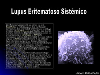 Lupus Eritematoso Sistémico La enfermedad fue reconocida por primera vez en la  Edad Media  y se vio la descripción de la manifestación dermatológica de la enfermedad. El término  lupus  se atribuye al médico del  siglo XII   Rogerius , quién lo utilizó para describir el eritema malar clásico. El periodo neoclásico se anunció con el reconocimiento de  Móric Kaposi  en  1872  de la manifestación sistémica de la enfermedad. El periodo moderno empieza en  1948  con el descubrimiento de las células del lupus eritematoso (aunque el uso de estas células como indicadores de diagnóstico ha sido ahora abandonado en gran parte) y se caracteriza por los avances en nuestro conocimiento de la fisiología patológica y las características clínicas y de laboratorio de la enfermedad, así como los avances en el tratamiento. La medicación útil para la enfermedad fue descubierta por primera vez en  1894 , cuando se divulgó por vez primera que la  quinina  era una terapia efectiva. Cuatro años después, el uso de  salicilatos  en conjunción con la quinina demostró ser todavía más beneficioso. Este fue el mejor tratamiento disponible para los pacientes hasta mediados del siglo veinte cuando  Hench  descubrió la eficacia de los corticosteroides en el tratamiento del lupus eritematoso sistémico. Jacobo Galán Padín 