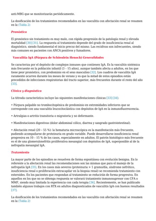 anti-MBG que se monitorizarán periódicamente.
La dosificación de los tratamientos recomendados en las vasculitis con afectación renal se resumen
en la (Tabla 2)
Pronóstico
El pronóstico sin tratamiento es muy malo, con rápida progresión de la patología renal y elevada
mortalidad [30] [31]. La respuesta al tratamiento depende del grado de insuficiencia renal al
diagnóstico, siendo fundamental el inicio precoz del mismo. Las recidivas son infrecuentes, siendo
más comunes en pacientes con ANCA positivos y fumadores.
Vasculitia IgA (Púrpura de Schöenlein Henoch) Generalidades
Se caracteriza por el depósito de complejos inmunes que contienen IgA. Es la vasculitis sistémica
más frecuente en la población infantil (3 – 15 años), aunque también afecta a adultos, en los que
tiene peor pronóstico, con predominio en el sexo masculino [32]. Los cuadros de vasculitis IgA
raramente ocurren durante los meses de verano y es que la mitad de estos episodios están
precedidos de infecciones respiratorias del tracto superior, más frecuentes durante el resto del año
[33].
Clínica y diagnóstico
La tétrada característica incluye las siguientes manifestaciones clínicas [33] [34]:
• Púrpura palpable no trombocitopénica de predominio en extremidades inferiores que se
corresponde con una vasculitis leucocitoclástica con depósitos de IgA en la inmunofluorescencia.
• Artralgias o artritis transitoria o migratoria y no deformante.
• Manifestaciones digestivas (dolor abdominal cólico, diarrea y sangrado gastrointestinal).
• Afectación renal (20 – 55 %): la hematuria microscópica es la manifestación más frecuente,
pudiendo acompañarse de proteinuria en grado variable. Puede desarrollarse insuficiencia renal
progresiva en 10 – 15 % de los casos, especialmente en adultos. El patrón histológico más frecuente
es el de una glomerulonefritis proliferativa mesangial con depósitos de IgA, superponible al de la
nefropatía mesangial IgA.
Tratamiento
La mayor parte de los episodios se resuelven de forma espontánea con evolución benigna. En lo
referente a la afectación renal las recomendaciones son las mismas que para el manejo de la
nefropatía IgA [35]. En los casos más severos (proteinuria > 1 gramo/día, síndrome nefrótico,
insuficiencia renal o proliferación extracapilar en la biopsia renal) se recomienda tratamiento con
esteroides. En los pacientes que respondan al tratamiento se reducirán de forma progresiva. En
aquellos en los que no se obtenga respuesta se valorará tratamiento inmunosupresor con CFA o
MMF, siendo muy limitada la experiencia con cada terapia [36]. Recientemente, se han publicado
también algunos trabajos con RTX en adultos diagnosticados de vasculitis IgA con buenos resultados
[37].
La dosificación de los tratamientos recomendados en las vasculitis con afectación renal se resumen
en la (Tabla 2)
 