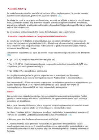Vasculitis Anti C1q
Es una infrecuente vasculitis asociada con urticaria e hipocomplementemia. Se pueden observar
manifestaciones articulares, pulmonares, oculares y renales [38].
La afectación renal se caracteriza por hematuria y un grado variable de proteinuria e insuficiencia
renal, habiéndose descrito muy diferentes patrones histológicos (glomerulonefritis proliferativa,
vasculitis necrotizante, proliferación extracapilar, glomerulonefritis membranoproliferativa e incluso
nefritis tubulointersticial).
La presencia de anticuerpos anti-C1q es uno de los hallazgos más característicos.
Vasculitis crioglobulinémica o Crioglobulinemia Generalidades
Se caracteriza por el depósito de crioglobulinas, que son inmunoglobulinas y componentes del
sistema del complemento que precipitan en frío. El síndrome inflamatorio clínico determinado por
estas se conoce como crioglobulinemia. Habitualmente se producen manifestaciones cutáneas,
articulares, neurológicas y renales.
Clásicamente se diferencian 3 tipos, de acuerdo con su tipo inmunológico (clasificación de Brouet)
[39]:
• Tipo I (5-25 %): crioglobulinas monoclonales IgM o IgG
• Tipo II (40-60 %): crioglobulinas mixtas con componente monoclonal (generalmente IgM) y un
componente policlonal (generalmente IgG)
• Tipo III (40-50 %): crioglobulinas policlonales
La crioglobulinemia tipo I es la que con mayor frecuencia se encuentra en desórdenes
linfoproliferativos, tales como la macroglobulinemia de Waldestrom y el mieloma múltiple.
Los tipos mixtos (II y III) se encuentran en pacientes con infecciones persistentes, especialmente por
el virus de la hepatitis C (VHC) y menos frecuentemente VHB, Epstein-Barr o virus de
inmunodeficiencia humano (VIH), así como enfermedades autoinmunes.
Clínica
Los pacientes con crioglobulinemia tipo I se encuentran frecuentemente asintomáticos. Pueden
presentar sintomatología relacionada con fenómenos de hiperviscosidad dando lugar a cuadros
isquémicos y/o trombóticos.
Por su parte, las crioglobulinemias mixtas presentan habitualmente manifestaciones clínicas más
floridas a las que se puede añadir las producidas por la enfermedad de base.
La clásica “triada de Meltzer” de púrpura, artralgias y debilidad es evidenciada únicamente en 25
-30 % de los pacientes. Las manifestaciones clínicas más frecuentes son [40]:
• Síntomas generales: fundamentalmente astenia y debilidad.
• Lesiones cutáneas: están presentes en casi todos los pacientes y frecuentemente son las
manifestaciones más precoces. El estudio histológico revela una vasculitis leucocitoclástica. Las
lesiones más características son la púrpura palpable, lesiones isquémicas, úlceras y fenómeno de
Raynaud.
 