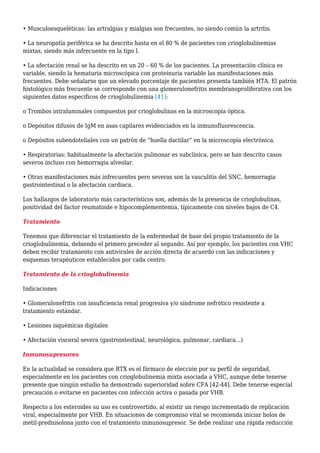 • Musculoesqueléticas: las artralgias y mialgias son frecuentes, no siendo común la artritis.
• La neuropatía periférica se ha descrito hasta en el 80 % de pacientes con crioglobulinemias
mixtas, siendo más infrecuente en la tipo I.
• La afectación renal se ha descrito en un 20 – 60 % de los pacientes. La presentación clínica es
variable, siendo la hematuria microscópica con proteinuria variable las manifestaciones más
frecuentes. Debe señalarse que un elevado porcentaje de pacientes presenta también HTA. El patrón
histológico más frecuente se corresponde con una glomerulonefritis membranoproliferativa con los
siguientes datos específicos de crioglobulinemia [41]:
o Trombos intraluminales compuestos por crioglobulinas en la microscopía óptica.
o Depósitos difusos de IgM en asas capilares evidenciados en la inmunofluorescencia.
o Depósitos subendoteliales con un patrón de “huella dactilar” en la microscopía electrónica.
• Respiratorias: habitualmente la afectación pulmonar es subclínica, pero se han descrito casos
severos incluso con hemorragia alveolar.
• Otras manifestaciones más infrecuentes pero severas son la vasculitis del SNC, hemorragia
gastrointestinal o la afectación cardiaca.
Los hallazgos de laboratorio más característicos son, además de la presencia de crioglobulinas,
positividad del factor reumatoide e hipocomplementemia, típicamente con niveles bajos de C4.
Tratamiento
Tenemos que diferenciar el tratamiento de la enfermedad de base del propio tratamiento de la
crioglobulinemia, debiendo el primero preceder al segundo. Así por ejemplo, los pacientes con VHC
deben recibir tratamiento con antivirales de acción directa de acuerdo con las indicaciones y
esquemas terapéuticos establecidos por cada centro.
Tratamiento de la crioglobulinemia
Indicaciones
• Glomerulonefritis con insuficiencia renal progresiva y/o síndrome nefrótico resistente a
tratamiento estándar.
• Lesiones isquémicas digitales
• Afectación visceral severa (gastrointestinal, neurológica, pulmonar, cardiaca...)
Inmunosupresores
En la actualidad se considera que RTX es el fármaco de elección por su perfil de seguridad,
especialmente en los pacientes con crioglobulinemia mixta asociada a VHC, aunque debe tenerse
presente que ningún estudio ha demostrado superioridad sobre CFA [42-44]. Debe tenerse especial
precaución o evitarse en pacientes con infección activa o pasada por VHB.
Respecto a los esteroides su uso es controvertido, al existir un riesgo incrementado de replicación
viral, especialmente por VHB. En situaciones de compromiso vital se recomienda iniciar bolos de
metil-prednisolona junto con el tratamiento inmunosupresor. Se debe realizar una rápida reducción
 
