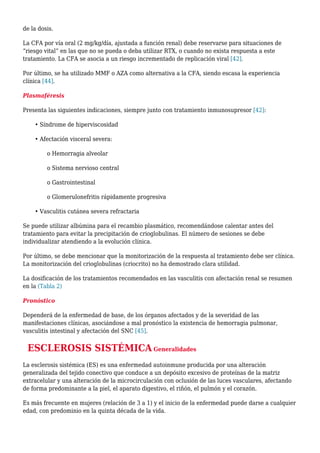 de la dosis.
La CFA por vía oral (2 mg/kg/día, ajustada a función renal) debe reservarse para situaciones de
“riesgo vital” en las que no se pueda o deba utilizar RTX, o cuando no exista respuesta a este
tratamiento. La CFA se asocia a un riesgo incrementado de replicación viral [42].
Por último, se ha utilizado MMF o AZA como alternativa a la CFA, siendo escasa la experiencia
clínica [44].
Plasmaféresis
Presenta las siguientes indicaciones, siempre junto con tratamiento inmunosupresor [42]:
• Síndrome de hiperviscosidad
• Afectación visceral severa:
o Hemorragia alveolar
o Sistema nervioso central
o Gastrointestinal
o Glomerulonefritis rápidamente progresiva
• Vasculitis cutánea severa refractaria
Se puede utilizar albúmina para el recambio plasmático, recomendándose calentar antes del
tratamiento para evitar la precipitación de crioglobulinas. El número de sesiones se debe
individualizar atendiendo a la evolución clínica.
Por último, se debe mencionar que la monitorización de la respuesta al tratamiento debe ser clínica.
La monitorización del crioglobulinas (criocrito) no ha demostrado clara utilidad.
La dosificación de los tratamientos recomendados en las vasculitis con afectación renal se resumen
en la (Tabla 2)
Pronóstico
Dependerá de la enfermedad de base, de los órganos afectados y de la severidad de las
manifestaciones clínicas, asociándose a mal pronóstico la existencia de hemorragia pulmonar,
vasculitis intestinal y afectación del SNC [45].
ESCLEROSIS SISTÉMICA Generalidades
La esclerosis sistémica (ES) es una enfermedad autoinmune producida por una alteración
generalizada del tejido conectivo que conduce a un depósito excesivo de proteínas de la matriz
extracelular y una alteración de la microcirculación con oclusión de las luces vasculares, afectando
de forma predominante a la piel, el aparato digestivo, el riñón, el pulmón y el corazón.
Es más frecuente en mujeres (relación de 3 a 1) y el inicio de la enfermedad puede darse a cualquier
edad, con predominio en la quinta década de la vida.
 