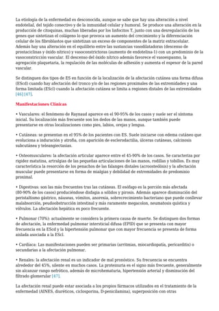 La etiología de la enfermedad es desconocida, aunque se sabe que hay una alteración a nivel
endotelial, del tejido conectivo y de la inmunidad celular y humoral. Se produce una alteración en la
producción de citoquinas, muchas liberadas por los linfocitos T, junto con una desregulación de los
genes que sintetizan el colágeno lo que provoca un aumento del crecimiento y la diferenciación
celular de los fibroblastos que sintetizan un exceso de componentes de la matriz extracelular.
Además hay una alteración en el equilibrio entre las sustancias vasodilatadoras (descenso de
prostaciclinas y óxido nítrico) y vasoconstrictoras (aumento de endotelina-1) con un predominio de la
vasoconstricción vascular. El descenso del óxido nítrico además favorece el vasoespasmo, la
agregación plaquetaria, la regulación de las moléculas de adhesión y aumenta el espesor de la pared
vascular.
Se distinguen dos tipos de ES en función de la localización de la afectación cutánea una forma difusa
(EScd) cuando hay afectación del tronco y/o de las regiones proximales de las extremidades y una
forma limitada (EScl) cuando la afectación cutánea se limita a regiones distales de las extremidades
[46] [47].
Manifestaciones Clínicas
• Vasculares: el fenómeno de Raynaud aparece en el 90-95% de los casos y suele ser el síntoma
inicial. Su localización más frecuente son los dedos de las manos, aunque también puede
presentarse en otras localizaciones como pies, labios, orejas y lengua.
• Cutáneas: se presentan en el 95% de los pacientes con ES. Suele iniciarse con edema cutáneo que
evoluciona a induración y atrofia, con aparición de esclerodactilia, úlceras cutáneas, calcinosis
subcutánea y teleangiectasias.
• Osteomusculares: la afectación articular aparece entre el 45-90% de los casos. Se caracteriza por
rigidez matutina, artralgias de las pequeñas articulaciones de las manos, rodillas y tobillos. Es muy
característica la resorción de los penachos de las falanges distales (acroosteólisis) y la afectación
muscular puede presentarse en forma de mialgias y debilidad de extremidades de predominio
proximal.
• Digestivas: son las más frecuentes tras las cutáneas. El esófago es la porción más afectada
(80-90% de los casos) produciéndose disfagia a sólidos y pirosis. Además aparece disminución del
peristaltismo gástrico, náuseas, vómitos, anorexia, sobrecrecimiento bacteriano que puede conllevar
malabsorción, peudoobstrucción intestinal y más raramente megacolon, neumatosis quística y
vólvulos. La afectación hepática es poco frecuente.
• Pulmonar (70%): actualmente se considera la primera causa de muerte. Se distinguen dos formas
de afectación, la enfermedad pulmonar intersticial difusa (EPID) que se presenta con mayor
frecuencia en la EScd y la hipertensión pulmonar que con mayor frecuencia se presenta de forma
aislada asociada a la EScl.
• Cardíaca: Las manifestaciones pueden ser primarias (arritmias, miocardiopatía, pericarditis) o
secundarias a la afectación pulmonar.
• Renales: la afectación renal es un indicador de mal pronóstico. Su frecuencia se encuentra
alrededor del 45%, silente en muchos casos. La proteinuria es el signo más frecuente, generalmente
sin alcanzar rango nefrótico, además de microhematuria, hipertensión arterial y disminución del
filtrado glomerular [47].
La afectación renal puede estar asociada a los propios fármacos utilizados en el tratamiento de la
enfermedad (AINES, diuréticos, ciclosporina, D-penicilamina), superposición con otras
 