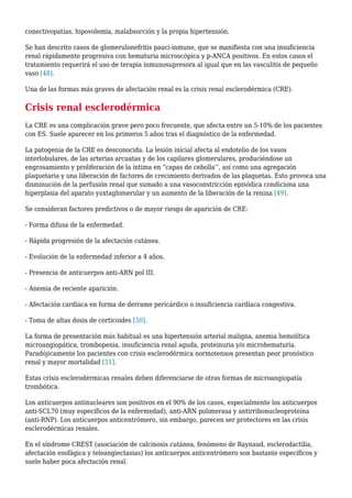 conectivopatías, hipovolemia, malabsorción y la propia hipertensión.
Se han descrito casos de glomerulonefritis pauci-inmune, que se manifiesta con una insuficiencia
renal rápidamente progresiva con hematuria microscópica y p-ANCA positivos. En estos casos el
tratamiento requerirá el uso de terapia inmunosupresora al igual que en las vasculitis de pequeño
vaso [48].
Una de las formas más graves de afectación renal es la crisis renal esclerodérmica (CRE).
Crisis renal esclerodérmica
La CRE es una complicación grave pero poco frecuente, que afecta entre un 5-10% de los pacientes
con ES. Suele aparecer en los primeros 5 años tras el diagnóstico de la enfermedad.
La patogenia de la CRE es desconocida. La lesión inicial afecta al endotelio de los vasos
interlobulares, de las arterias arcuatas y de los capilares glomerulares, produciéndose un
engrosamiento y proliferación de la íntima en “capas de cebolla’’, así como una agregación
plaquetaria y una liberación de factores de crecimiento derivados de las plaquetas. Esto provoca una
disminución de la perfusión renal que sumado a una vasoconstricción episódica condiciona una
hiperplasia del aparato yuxtaglomerular y un aumento de la liberación de la renina [49].
Se consideran factores predictivos o de mayor riesgo de aparición de CRE:
- Forma difusa de la enfermedad.
- Rápida progresión de la afectación cutánea.
- Evolución de la enfermedad inferior a 4 años.
- Presencia de anticuerpos anti-ARN pol III.
- Anemia de reciente aparición.
- Afectación cardíaca en forma de derrame pericárdico o insuficiencia cardíaca congestiva.
- Toma de altas dosis de corticoides [50].
La forma de presentación más habitual es una hipertensión arterial maligna, anemia hemolítica
microangiopática, trombopenia, insuficiencia renal aguda, proteinuria y/o microhematuria.
Paradójicamente los pacientes con crisis esclerodérmica normotensos presentan peor pronóstico
renal y mayor mortalidad [51].
Estas crisis esclerodérmicas renales deben diferenciarse de otras formas de microangiopatía
trombótica.
Los anticuerpos antinucleares son positivos en el 90% de los casos, especialmente los anticuerpos
anti-SCL70 (muy específicos de la enfermedad), anti-ARN polimerasa y antirribonucleoproteína
(anti-RNP). Los anticuerpos anticentrómero, sin embargo, parecen ser protectores en las crisis
esclerodérmicas renales.
En el síndrome CREST (asociación de calcinosis cutánea, fenómeno de Raynaud, esclerodactilia,
afectación esofágica y teleangiectasias) los anticuerpos anticentrómero son bastante específicos y
suele haber poca afectación renal.
 