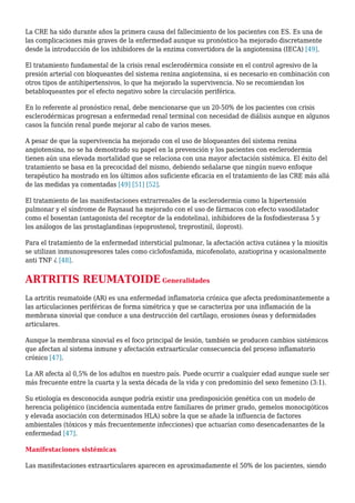 La CRE ha sido durante años la primera causa del fallecimiento de los pacientes con ES. Es una de
las complicaciones más graves de la enfermedad aunque su pronóstico ha mejorado discretamente
desde la introducción de los inhibidores de la enzima convertidora de la angiotensina (IECA) [49].
El tratamiento fundamental de la crisis renal esclerodérmica consiste en el control agresivo de la
presión arterial con bloqueantes del sistema renina angiotensina, si es necesario en combinación con
otros tipos de antihipertensivos, lo que ha mejorado la supervivencia. No se recomiendan los
betabloqueantes por el efecto negativo sobre la circulación periférica.
En lo referente al pronóstico renal, debe mencionarse que un 20-50% de los pacientes con crisis
esclerodérmicas progresan a enfermedad renal terminal con necesidad de diálisis aunque en algunos
casos la función renal puede mejorar al cabo de varios meses.
A pesar de que la supervivencia ha mejorado con el uso de bloqueantes del sistema renina
angiotensina, no se ha demostrado su papel en la prevención y los pacientes con esclerodermia
tienen aún una elevada mortalidad que se relaciona con una mayor afectación sistémica. El éxito del
tratamiento se basa en la precocidad del mismo, debiendo señalarse que ningún nuevo enfoque
terapéutico ha mostrado en los últimos años suficiente eficacia en el tratamiento de las CRE más allá
de las medidas ya comentadas [49] [51] [52].
El tratamiento de las manifestaciones extrarrenales de la esclerodermia como la hipertensión
pulmonar y el síndrome de Raynaud ha mejorado con el uso de fármacos con efecto vasodilatador
como el bosentan (antagonista del receptor de la endotelina), inhibidores de la fosfodiesterasa 5 y
los análogos de las prostaglandinas (epoprostenol, treprostinil, iloprost).
Para el tratamiento de la enfermedad intersticial pulmonar, la afectación activa cutánea y la miositis
se utilizan inmunosupresores tales como ciclofosfamida, micofenolato, azatioprina y ocasionalmente
anti TNF ¿ [48].
ARTRITIS REUMATOIDE Generalidades
La artritis reumatoide (AR) es una enfermedad inflamatoria crónica que afecta predominantemente a
las articulaciones periféricas de forma simétrica y que se caracteriza por una inflamación de la
membrana sinovial que conduce a una destrucción del cartílago, erosiones óseas y deformidades
articulares.
Aunque la membrana sinovial es el foco principal de lesión, también se producen cambios sistémicos
que afectan al sistema inmune y afectación extraarticular consecuencia del proceso inflamatorio
crónico [47].
La AR afecta al 0,5% de los adultos en nuestro país. Puede ocurrir a cualquier edad aunque suele ser
más frecuente entre la cuarta y la sexta década de la vida y con predominio del sexo femenino (3:1).
Su etiología es desconocida aunque podría existir una predisposición genética con un modelo de
herencia poligénico (incidencia aumentada entre familiares de primer grado, gemelos monocigóticos
y elevada asociación con determinados HLA) sobre la que se añade la influencia de factores
ambientales (tóxicos y más frecuentemente infecciones) que actuarían como desencadenantes de la
enfermedad [47].
Manifestaciones sistémicas
Las manifestaciones extraarticulares aparecen en aproximadamente el 50% de los pacientes, siendo
 