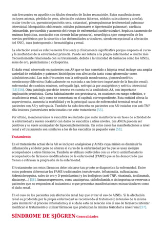 más frecuentes en aquellos con títulos elevados de factor reumatoide. Estas manifestaciones
incluyen astenia, pérdida de peso, afectación cutánea (úlceras, nódulos subcutáneos y atrofia),
ocular (escleritis, queratoconjuntivitis seca, cataratas), pleuropulmonar (enfermedad pulmonar
intersticial, blonquiolitis obliterante, nódulos pulmonares e hipertensión pulmonar), cardíaca
(miocarditis, pericarditis y aumento del riesgo de enfermedad cardiovascular), hepática (aumento de
enzimas hepáticas, asociación con cirrosis biliar primaria), neurológica (por compresión de los
nervios periféricos por la sinovitis o las deformidades articulares, siendo excepcional la afectación
del SNC), ósea (osteoporosis), hematológica y renal.
La afectación renal es relativamente frecuente y clínicamente significativa porque empeora el curso
y la mortalidad de la enfermedad primaria. Puede ser debida a la propia enfermedad o mucho más
frecuentemente relacionada con su tratamiento, debido a la toxicidad de fármacos como los AINEs,
sales de oro, penicilamina o ciclosporina.
El daño renal observado en pacientes con AR que se han sometido a biopsia renal incluye una amplia
variedad de entidades y patrones histológicos con afectación tanto como glomerular como
tubulointersticial. Las más frecuentes son la nefropatía membranosa, glomerulonefritis
membranoproliferativa (habitualmente no asociada a un deterioro importante de la función renal),
enfermedad de cambios mínimos, nefropatía IgA, nefropatía por analgésicos y nefritis intersticial
[53] [54]. Otra patología que debe tenerse en cuenta es la amiloidosis AA, con importante
implicación pronóstica. Cursa habitualmente con proteinuria, en ocasiones en rango nefrótico, e
insuficiencia renal, tal y como se comentará en el capítulo correspondiente. Esta entidad afecta la
supervivencia, aumenta la morbilidad y es la principal causa de enfermedad terminal renal en
pacientes con AR y nefropatía. También ha sido descrita en pacientes con AR tratados con anti-TNF
alfa lesiones glomerulares relacionadas con este tratamiento [55].
Por último, mencionaremos la vasculitis reumatoide que suele manifestarse en fases de actividad de
la enfermedad y suelen coexistir con datos de vasculitis a otros niveles. Los ANCA pueden ser
positivos y se suele acompañar de hipocomplementemia. En estos casos las manifestaciones a nivel
renal y el tratamiento son similares a los de las vasculitis de pequeño vaso [53].
Tratamiento
En el tratamiento actual de la AR se incluyen analgésicos y AINEs cuya misión es disminuir la
inflamación y el dolor pero no alteran el curso de la enfermedad por lo que se usan siempre
acompañando a otros fármacos. También se utilizan corticoides con un efecto antiinflamatorio
acompañados de fármacos modificadores de la enfermedad (FAME) que se ha demostrado que
frenan o retrasan la progresión de la enfermedad.
El tratamiento con estos fármacos debe iniciarse tan pronto se diagnostica la enfermedad. Entre
estos podemos diferenciar los FAME tradicionales (metotrexate, leflunomida, sulfasalazina,
hidroxicloroquina, sales de oro y D-penicilamina) y los biológicos (anti-TNF, rituximab, tocilizumab,
abatacept…) [56]. Inmunosupresores, como azatioprina, ciclofosfamida o ciclosporina se reservan a
pacientes que no responden al tratamiento o que presentan manifestaciones extraarticulares como
el daño renal.
En el caso de los pacientes con afectación renal hay que evitar el uso de AINEs. Si la afectación
renal es producida por la propia enfermedad se recomienda el tratamiento intensivo de la misma
para minimizar el proceso inflamatorio y si el daño está en relación con el uso de fármacos intentar
modificar el tratamiento y utilizar fármacos que produzcan la mínima toxicidad a nivel renal [57].
SÍNDROME DE SJÖGREN Generalidades
 
