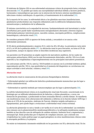 El síndrome de Sjögren (SS) es una enfermedad autoinmune crónica de progresión lenta y etiología
desconocida [58]. Es posible que exista una susceptibilidad individual (debida a factores genéticos,
hormonales e inmunológicos) que junto con la interacción de factores externos (posiblemente
infecciones virales) contribuyan a la aparición y el mantenimiento de la enfermedad [59].
En la mayoría de los casos, la enfermedad afecta a las glándulas exocrinas (manifestaciones
glandulares) produciéndose una respuesta inflamatoria ante la infiltración linfoplasmocitaria,
autoanticuerpos y mediadores de la inflamación.
El síntoma característico es la sequedad de mucosas, fundamentalmente oral (xerostomía) y ocular
(xeroftalmia) pero puede haber manifestaciones extraglandulares afectando a diversos órganos
(enfermedad pulmonar intersticial grave, vasculitis cutánea, neuropatía periférica, complicaciones
hematológicas y afectación renal) [59].
Se considera primario (SSP) si aparece de forma aislada, y secundario si se asocia a otra
enfermedad autoinmune.
El SS afecta predominantemente a mujeres (9:1), entre los 40 y 60 años. La prevalencia varía entre
el 0,5 y el 4% de la población adulta [47]. La afectación renal es poco frecuente, en torno al 5% de
los pacientes, aunque en algunas series se describen incidencias muy superiores.
Los pacientes con SS presentan un amplio espectro de marcadores analíticos, de los cuales los
anticuerpos antinucleares (ANA) son los más frecuentemente detectados, anti-Ro / SS-A es el más
específico y las crioglobulinas e hipocomplementemia son los principales marcadores pronósticos.
Los anticuerpos anti-Ro / SS-A y anti-La / SS-B también se asocian con la actividad sistémica global,
especialmente anti-Ro / SS-A, cuya positividad en el momento del diagnóstico se correlaciona con
mayor actividad a nivel articular, cutánea y renal [60].
Afectación renal
La afectación renal es consecuencia de dos procesos fisiopatológicos distintos:
• Enfermedad epitelial con infiltración linfocítica predominantemente mononuclear que da lugar a
nefritis tubulointersticial.
• Enfermedad no epitelial mediada por inmunocomplejos que da lugar a glomerulopatía [58].
La nefritis tubulointersticial crónica es la manifestación renal más frecuente, caracterizada en la
histología por un infiltrado tubulointersticial de linfocitos y células plasmáticas, a veces con
formación de granulomas, y produciendo en fases avanzadas fibrosis y atrofia tubular. Se manifiesta
con insuficiencia renal, leves alteraciones del sedimento y defectos en la función tubular (ATR tipo 1
hasta en el 25% de los pacientes, síndrome de Fanconi, diabetes insípida nefrogénica e
hipopotasemia), pero puede llegar a evolucionar a enfermedad renal crónica terminal.
La afectación glomerular es rara y tiende a ser tardía en el curso de la enfermedad. Las entidades
más comunes son la glomerulonefritis membranoproliferativa y la nefropatía membranosa aunque
también se han descrito caso de nefropatía de cambios mínimos, hialinosis focal y segmentaria y
mesangial IgA. Están producidas por el depósito de complejos inmunes, que a menudo son
crioglobulinas las cuales podrían jugar un papel patogénico en otras manifestaciones clínicas como
la neuropatía periférica y la púrpura.
No existe un tratamiento claramente establecido en los pacientes con SS y afectación renal. En los
 