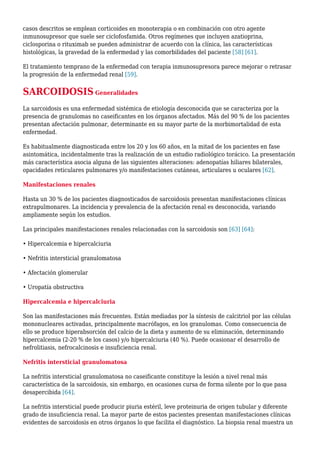 casos descritos se emplean corticoides en monoterapia o en combinación con otro agente
inmunosupresor que suele ser ciclofosfamida. Otros regímenes que incluyen azatioprina,
ciclosporina o rituximab se pueden administrar de acuerdo con la clínica, las características
histológicas, la gravedad de la enfermedad y las comorbilidades del paciente [58] [61].
El tratamiento temprano de la enfermedad con terapia inmunosupresora parece mejorar o retrasar
la progresión de la enfermedad renal [59].
SARCOIDOSIS Generalidades
La sarcoidosis es una enfermedad sistémica de etiología desconocida que se caracteriza por la
presencia de granulomas no caseificantes en los órganos afectados. Más del 90 % de los pacientes
presentan afectación pulmonar, determinante en su mayor parte de la morbimortalidad de esta
enfermedad.
Es habitualmente diagnosticada entre los 20 y los 60 años, en la mitad de los pacientes en fase
asintomática, incidentalmente tras la realización de un estudio radiológico torácico. La presentación
más característica asocia alguna de las siguientes alteraciones: adenopatías hiliares bilaterales,
opacidades reticulares pulmonares y/o manifestaciones cutáneas, articulares u oculares [62].
Manifestaciones renales
Hasta un 30 % de los pacientes diagnosticados de sarcoidosis presentan manifestaciones clínicas
extrapulmonares. La incidencia y prevalencia de la afectación renal es desconocida, variando
ampliamente según los estudios.
Las principales manifestaciones renales relacionadas con la sarcoidosis son [63] [64]:
• Hipercalcemia e hipercalciuria
• Nefritis intersticial granulomatosa
• Afectación glomerular
• Uropatía obstructiva
Hipercalcemia e hipercalciuria
Son las manifestaciones más frecuentes. Están mediadas por la síntesis de calcitriol por las células
mononucleares activadas, principalmente macrófagos, en los granulomas. Como consecuencia de
ello se produce hiperabsorción del calcio de la dieta y aumento de su eliminación, determinando
hipercalcemia (2-20 % de los casos) y/o hipercalciuria (40 %). Puede ocasionar el desarrollo de
nefrolitiasis, nefrocalcinosis e insuficiencia renal.
Nefritis intersticial granulomatosa
La nefritis intersticial granulomatosa no caseificante constituye la lesión a nivel renal más
característica de la sarcoidosis, sin embargo, en ocasiones cursa de forma silente por lo que pasa
desapercibida [64].
La nefritis intersticial puede producir piuria estéril, leve proteinuria de origen tubular y diferente
grado de insuficiencia renal. La mayor parte de estos pacientes presentan manifestaciones clínicas
evidentes de sarcoidosis en otros órganos lo que facilita el diagnóstico. La biopsia renal muestra un
 