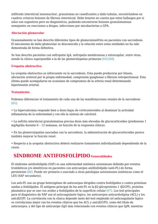 infiltrado intersticial mononuclear, granulomas no caseificantes y daño tubular, encontrándose en
cuadros crónicos lesiones de fibrosis intersticial. Debe tenerse en cuenta que estos hallazgos por sí
solos son sugestivos pero no diagnósticos, pudiendo encontrarse lesiones granulomatosas
semejantes en reacciones a drogas, infecciones por micobacterias o GPA.
Afectación glomerular
Ocasionalmente se han descrito diferentes tipos de glomerulonefritis en pacientes con sarcoidosis.
El mecanismo de daño glomerular es desconocido y la relación entre estas entidades no ha sido
demostrada de forma definitiva.
Se han descrito pacientes con nefropatía IgA, nefropatía membranosa y extracapilar, entre otras,
siendo la clínica superponible a la de las glomerulopatías primarias [63] [64].
Uropatía obstructiva
La uropatía obstructiva es infrecuente en la sarcoidosis. Esta puede producirse por litiasis,
afectación ureteral por la propia enfermedad, compresión ganglionar o fibrosis retroperitoneal. Esta
última puede acompañarse en ocasiones de compromiso de la arteria renal determinando
hipertensión arterial.
Tratamiento
Podemos diferenciar el tratamiento de cada una de las manifestaciones renales de la sarcoidosis
[65]:
• La hipercalcemia responde bien a dosis bajas de corticosteroides al disminuir la actividad
inflamatoria de la enfermedad y con ello la síntesis de calcitriol.
• La nefritis intersticial granulomatosa precisa dosis más elevadas de glucocorticoides (prednisona 1
mg/kg/día durante 6 – 12 semanas, en función de la respuesta clínica).
• En las glomerulopatías asociadas con la sarcoidosis, la administración de glucocorticoides parece
también mejorar la función renal.
• Respecto a la uropatía obstructiva deberá realizarse tratamiento individualizado dependiendo de la
causa.
SÍNDROME ANTIFOSFOLÍPIDO Generalidades
El síndrome antifosfolípido (SAF) es una enfermedad sistémica autoinmune definida por eventos
trombóticos y/o obstétricos en pacientes con anticuerpos antifosfolípido (anti-PL) de forma
persistente [66]. Puede ser primario o asociado a otras patologías autoinmunes sistémicas como el
LES (SAF secundario).
Los anti-PL son un grupo heterogéneo de anticuerpos dirigidos contra fosfolípidos o contra proteínas
unidas a fosfolípidos. El antígeno principal de los anti-PL es la β2-glicoproteína 1 (β2GPI), proteína
plasmática que se une con avidez a fosfolípidos de la superficie celular [67]. Los test principales
para el diagnóstico de SAF son el anticoagulante lúpico, los anticuerpos anticardiolipina (ACL) y los
anti-β2GPI. La correlación con la clínica depende tanto del test empleado (el anticoagulante lúpico
se correlaciona mejor con los eventos clínicos que los ACL y anti-β2GPI), como del título de
anticuerpos, y del tipo de anticuerpo (IgG más relacionado con eventos clínicos que IgM, mientras
 