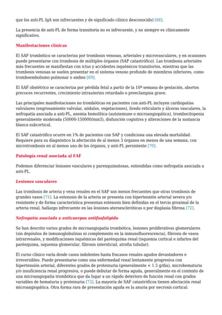 que los anti-PL IgA son infrecuentes y de significado clínico desconocido) [68].
La presencia de anti-PL de forma transitoria no es infrecuente, y no siempre es clínicamente
significativo.
Manifestaciones clínicas
El SAF trombótico se caracteriza por trombosis venosas, arteriales y microvasculares, y en ocasiones
puede presentarse con trombosis de múltiples órganos (SAF catastrófico). Las trombosis arteriales
más frecuentes se manifiestan con ictus y accidentes isquémicos transitorios, mientras que las
trombosis venosas se suelen presentar en el sistema venoso profundo de miembros inferiores, como
tromboembolismo pulmonar o ambos [69].
El SAF obstétrico se caracteriza por pérdida fetal a partir de la 10ª semana de gestación, abortos
precoces recurrentes, crecimiento intrauterino retardado o preeclampsia grave.
Las principales manifestaciones no trombóticas en pacientes con anti-PL incluyen cardiopatías
valvulares (engrosamiento valvular, nódulos, vegetaciones), livedo reticularis y úlceras vasculares, la
nefropatía asociada a anti-PL, anemia hemolítica (autoinmune o microangiopática), trombocitopenia
generalmente moderada (50000-150000/mm3), disfunción cognitiva y alteraciones de la sustancia
blanca subcortical.
El SAF catastrófico ocurre en 1% de pacientes con SAF y condiciona una elevada mortalidad.
Requiere para su diagnóstico la afectación de al menos 3 órganos en menos de una semana, con
microtrombosis en al menos uno de los órganos, y anti-PL persistente [70].
Patología renal asociada al FAF
Podemos diferenciar lesiones vasculares y parenquimatosas, entendidas como nefropatía asociada a
anti-PL.
Lesiones vasculares
Las trombosis de arteria y vena renales en el SAF son menos frecuentes que otras trombosis de
grandes vasos [71]. La estenosis de la arteria se presenta con hipertensión arterial severa y/o
resistente y de forma característica presentan estenosis bien definidas en el tercio proximal de la
arteria renal, hallazgo infrecuente en las lesiones ateroescleróticas o por displasia fibrosa [72].
Nefropatía asociada a anticuerpos antifosfolípido
Se han descrito varios grados de microangiopatía trombótica, lesiones proliferativas glomerulares
(sin depósitos de inmunoglobulinas ni complemento en la inmunofluorescencia), fibrosis de vasos
intrarrenales, y modificaciones isquémicas del parénquima renal (isquemia cortical e infartos del
parénquima, isquemia glomerular, fibrosis intersticial, atrofia tubular).
El curso clínico varía desde casos indolentes hasta fracasos renales agudos devastadores e
irreversibles. Puede presentarse como una enfermedad renal lentamente progresiva con
hipertensión arterial, diferentes grados de proteinuria (generalmente < 1.5 g/día), microhematuria
y/o insuficiencia renal progresiva, o puede debutar de forma aguda, generalmente en el contexto de
una microangiopatía trombótica que da lugar a un rápido deterioro de función renal con grados
variables de hematuria y proteinuria [73]. La mayoría de SAF catastróficos tienen afectación renal
microangiopática. Otra forma rara de presentación aguda es la anuria por necrosis cortical.
 
