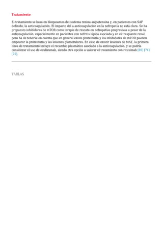 Tratamiento
El tratamiento se basa en bloqueantes del sistema renina angiotensina y, en pacientes con SAF
definido, la anticoagulación. El impacto del a anticoagulación en la nefropatía no está clara. Se ha
propuesto inhibidores de mTOR como terapia de rescate en nefropatías progresivas a pesar de la
anticoagulación, especialmente en pacientes con nefritis lúpica asociada y en el trasplante renal,
pero ha de tenerse en cuenta que en general existe proteinuria y los inhibidores de mTOR pueden
empeorar la proteinuria y las lesiones glomerulares. En caso de existir lesiones de MAT, la primera
línea de tratamiento incluye el recambio plasmático asociado a la anticoagulación, y se podría
considerar el uso de eculizumab, siendo otra opción a valorar el tratamiento con rituximab [69] [74]
[75].
TABLAS
 