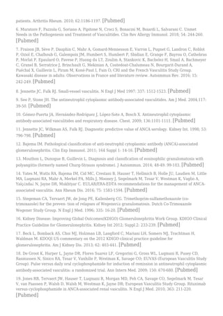 patients. Arthritis Rheum. 2010; 62:1186-1197. [Pubmed]
6. Muratore F, Pazzola G, Soriano A, Pipitone N, Croci S, Bonacini M, Boiardi L, Salvarani C. Unmet
Needs in the Pathogenesis and Treatment of Vasculitides. Clin Rev Allergy Immunol. 2018; 54: 244-260.
[Pubmed]
7. Fraison JB, Sève P, Dauphin C, Mahr A, Gomard-Mennesson E, Varron L, Pugnet G, Landron C, Roblot
P, Oziol E, Chalhoub G, Galempoix JM, Humbert S, Humbert P, Sbidian E, Grange F, Bayrou O, Cathebras
P, Morlat P, Epaulard O, Pavese P, Huong du LT, Zoulim A, Stankovic K, Bachelez H, Smail A, Bachmeyer
C, Granel B, Serratrice J, Brinchault G, Mekinian A, Costedoat-Chalumeau N, Bourgarit-Durand A,
Puéchal X, Guillevin L, Piram M, Koné-Paut I, Fain O; CRI and the French Vasculitis Study Group.
Kawasaki disease in adults: Observations in France and literature review. Autoimmun Rev. 2016; 15:
242-249. [Pubmed]
8. Jennette JC, Falk RJ. Small-vessel vasculitis. N Engl J Med 1997: 337: 1512-1523. [Pubmed]
9. Seo P, Stone JH. The antineutrophil cytoplasmic antibody-associated vasculitides. Am J Med. 2004;117:
39-50. [Pubmed]
10. Gómez-Puerta JA, Hernández-Rodríguez J, López-Soto A, Bosch X. Antineutrophil cytoplasmic
antibody-associated vasculitides and respiratory disease. Chest. 2009; 136:1101-1111. [Pubmed]
11. Jennette JC, Wilkman AS, Falk RJ. Diagnostic predictive value of ANCA serology. Kidney Int. 1998; 53:
796-798. [Pubmed]
12. Bajema IM. Pathological classification of anti-neutrophil cytoplasmic antibody (ANCA)-associated
glomerulonephritis. Clin Exp Immunol. 2011; 164 Suppl 1: 14-16. [Pubmed]
13. Mouthon L, Dunogue B, Guillevin L. Diagnosis and classification of eosinophilic granulomatosis with
polyangiitis (formerly named Churg-Strauss syndrome). J Autoimmun. 2014; 48-49: 99-103. [Pubmed]
14. Yates M, Watts RA, Bajema IM, Cid MC, Crestani B, Hauser T, Hellmich B, Holle JU, Laudien M, Little
MA, Luqmani RA, Mahr A, Merkel PA, Mills J, Mooney J, Segelmark M, Tesar V, Westman K, Vaglio A,
Yalç¿nda¿ N, Jayne DR, Mukhtyar C. EULAR/ERA-EDTA recommendations for the management of ANCA-
associated vasculitis. Ann Rheum Dis. 2016; 75: 1583-1594. [Pubmed]
15. Stegeman CA, Tervaert JW, de Jong PE, Kallenberg CG. Trimethoprim-sulfamethoxazole (co-
trimoxazole) for the preven- tion of relapses of Wegener¿s granulomatosis. Dutch Co-Trimoxazole
Wegener Study Group. N Engl J Med. 1996; 335: 16-20. [Pubmed]
16. Kidney Disease: Improving Global Outcomes(KDIGO) Glomerulonephritis Work Group. KDIGO Clinical
Practice Guideline for Glomerulonephritis. Kidney Int 2012; Suppl.2: 233-239. [Pubmed]
17. Beck L, Bomback AS, Choi MJ, Holzman LB, Langford C, Mariani LH, Somers MJ, Trachtman H,
Waldman M. KDOQI US commentary on the 2012 KDIGO clinical practice guideline for
glomerulonephritis. Am J Kidney Dis. 2013; 62: 403-441. [Pubmed]
18. De Groot K, Harper L, Jayne DR, Flores Suarez LF, Gregorini G, Gross WL, Luqmani R, Pusey CD,
Rasmussen N, Sinico RA, Tesar V, Vanhille P, Westman K, Savage CO; EUVAS (European Vasculitis Study
Group). Pulse versus daily oral cyclophosphamide for induction of remission in antineutrophil cytoplasmic
antibody-associated vasculitis: a randomized trial. Ann Intern Med. 2009; 150: 670-680. [Pubmed]
19. Jones RB, Tervaert JW, Hauser T, Luqmani R, Morgan MD, Peh CA, Savage CO, Segelmark M, Tesar
V, van Paassen P, Walsh D, Walsh M, Westman K, Jayne DR; European Vasculitis Study Group. Rituximab
versus cyclophosphamide in ANCA-associated renal vasculitis. N Engl J Med. 2010; 363: 211-220.
[Pubmed]
 