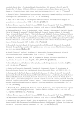Lamuño D, Rueda-Gotor J, Fernández-Llaca H, González-López MA, Armesto S, Peiró E, Arias M,
González-Gay MA, Blanco R. Henoch-Schönlein purpura in northern Spain: clinical spectrum of the
disease in 417 patients from a single center. Medicine (Baltimore). 2014; 93: 106-113. [Pubmed]
33. Piram M, Mahr A. Epidemiology of immunoglobulin A vasculitis (Henoch-Schönlein): current state of
knowledge. Curr Opin Rheumatol. 2013; 25: 171-178. [Pubmed]
34. Yang YH, Yu HH, Chiang BL. The diagnosis and classification of Henoch-Schönlein purpura: an
updated review. Autoimmun Rev. 2014; 13: 355-358. [Pubmed]
35. Kidney Disease: Improving Global Outcomes(KDIGO) Glomerulonephritis Work Group. KDIGO Clinical
Practice Guideline for Glomerulonephritis. Kidney Int 2012; Suppl.2: 218-220. [Pubmed]
36. Audemard-Verger A, Terrier B, Dechartres A, Chanal J, Amoura Z, Le Gouellec N, Cacoub P, Jourde-
Chiche N, Urbanski G, Augusto JF, Moulis G, Raffray L, Deroux A, Hummel A, Lioger B, Catroux M,
Faguer S, Goutte J, Martis N, Maurier F, Rivière E, Sanges S, Baldolli A, Costedoat-Chalumeau N, Roriz
M, Puéchal X, André M, Lavigne C, Bienvenu B, Mekinian A, Zagdoun E, Girard C, Bérezné A, Guillevin L,
Thervet E, Pillebout E; French Vasculitis Study Group. Characteristics and Management of IgA Vasculitis
(Henoch-Schönlein) in Adults: Data From 260 Patients Included in a French Multicenter Retrospective
Survey. Arthritis Rheumatol. 2017; 69: 1862-1870. [Pubmed]
37. Fenoglio R, Naretto C, Basolo B, Quattrocchio G, Ferro M, Mesiano P, Beltrame G, Roccatello D.
Rituximab therapy for IgA-vasculitis with nephritis: a case series and review of the literature. Immunol
Res. 2017; 65: 186-192. [Pubmed]
38. Jara LJ, Navarro C, Medina G, Vera-Lastra O, Saavedra MA. Hypocomplementemic urticarial
vasculitis syndrome. Curr Rheumatol Rep. 2009; 11: 410-415. [Pubmed]
39. Brouet JC, Clauvel JP, Danon F, Klein M, Seligmann M. Biologic and clinical significance of
cryoglobulins. A report of 86 cases. Am J Med. 1974; 57:775-788. [Pubmed]
40. Cacoub P, Comarmond C, Domont F, Savey L, Saadoun D. Cryoglobulinemia Vasculitis. Am J Med.
2015; 128: 950-955. [Pubmed]
41. Sinico RA, Winearls CG, Sabadini E, Fornasieri A, Castiglione A, D'Amico G. Identification of
glomerular immune deposits in cryoglobulinemia glomerulonephritis. Kidney Int. 1988; 34: 109-116.
42. Pietrogrande M, De Vita S, Zignego AL, Pioltelli P, Sansonno D, Sollima S, Atzeni F, Saccardo F,
Quartuccio L, Bruno S, Bruno R, Campanini M, Candela M, Castelnovo L, Gabrielli A, Gaeta GB, Marson
P, Mascia MT, Mazzaro C, Mazzotta F, Meroni P, Montecucco C, Ossi E, Piccinino F, Prati D, Puoti M,
Riboldi P, Riva A, Roccatello D, Sagnelli E, Scaini P, Scarpato S, Sinico R, Taliani G, Tavoni A, Bonacci E,
Renoldi P, Filippini D, Sarzi-Puttini P, Ferri C, Monti G, Galli M. Recommendations for the management
of mixed cryoglobulinemia syndrome in hepatitis C virus-infected patients. Autoimmun Rev. 2011; 10:
444-454. [Pubmed]
43. Montero N, Favà A, Rodriguez E, Barrios C, Cruzado JM, Pascual J, Soler MJ. Treatment for hepatitis
C virus-associated mixed cryoglobulinaemia. Cochrane Database Syst Rev. 2018; 5: CD011403. doi:
10.1002/14651858.CD011403. [Pubmed]
44. Kidney Disease: Improving Global Outcomes(KDIGO) Glomerulonephritis Work Group. KDIGO Clinical
Practice Guideline for Glomerulonephritis. Kidney Int 2012; Suppl.2: 200-208. [Pubmed]
45. Retamozo S, Díaz-Lagares C, Bosch X, Bové A, Brito-Zerón P, Gómez ME, Yagüe J, Forns X, Cid MC,
Ramos-Casals M. Life-Threatening Cryoglobulinemic Patients With Hepatitis C: Clinical Description and
Outcome of 279 Patients. Medicine (Baltimore). 2013; 92: 273-284. [Pubmed]
 