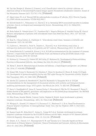 46. Van den Hoogen F, Khanna D, Fransen J, et al. Classification criteria for systemic sclerosis: an
American college of rheumatology/European league against rheumatism collaborative initiative. Annals of
the Rheumatic Diseases 2013; 72:1747-1755. [Pubmed]
47. Alperi López M. et al. Manual SER de enfermedades reumáticas 6º edición, 2014. Elsevier España,
S.L. ISBN edición electrónica: 978-84-9022-905-7.
48. Derrett-Smith E.C., Nihtyanova S.I., Harvey J. Et al. Revisiting ANCA-associated vasculitis in systemic
sclerosis: clinical, serological and immunogenetic factors. Rheumatology 2013; 52: 1824¿1831.
[Pubmed]
49. Roda-Safont A., Simeón-Aznar C.P., Fonollosa-Plà V, Segarra-Medrano A, Vilardell-Tarrés M. Clinical
features and prognosis of patients with scleroderma renal crisis Med Clin (Barc). 2011; 137: 431-434.
[Pubmed]
50. Bose N., Chiesa-Vottero A., Chatterjee S. `Scleroderma renal crisis¿, Seminars in Arthritis and
Rheumatism. 2015; 44: 687-694.
51. Guillevin L., Bérezné A., Seror R., Teixeira L., Pourrat J. et al. Scleroderma renal crisis: a
retrospective multicentre study on 91 patients and 427 controls. Rheumatology 2012; 51: 460¿467.
52. Kowal-Bielecka O, Landewé R, Avouac J, et al. EULAR recommendations for the treatment of systemic
sclerosis: a report from the EULAR Scleroderma Trials and Research group (EUSTAR) Annals of the
Rheumatic Diseases 2009; 68: 620-628.
53. Hickson LJ, Crowson CS, Gabriel SE, McCarthy JT, Matteson EL. Development of Reduced Kidney
Function in Rheumatoid Arthritis. Am J Kidney Dis 2014; 63:206-213. [Pubmed]
54. Mittal T, Rathi M. Rheumatological diseases and kidneys: a nephrologist's perspective. Int J Rheum
Dis. 2014; 17: 834-844. [Pubmed]
55. Stokes MB, Foster K, Markowitz GS, Ebrahimi F, Hines W, Kaufman D, Moore B, Wolde D, D'Agati
VD. Development of glomerulonephritis during anti-TNF-alpha therapy for rheumatoid arthritis. Nephrol
Dial Transplant. 2005; 20: 1400-1406. [Pubmed]
56. Smolen JS, Landewé R, Breedveld FC, Buch M, Burmester G, Dougados M et al. EULAR
recommendations for the management of rheumatoid arthritis with synthetic and biological disease-
modifying antirheumatic drugs: 2013 update. Ann Rheum Dis 2014; 73: 492-509. [Pubmed]
57. Karie S, Gandjbakhch F, Janus N, Launay-Vacher V, Rozenberg S, Mai Ba CU, Bourgeois P, Deray G.
Kidney disease in RA patients: prevalence and implication on RA-related drugs management: the MATRIX
study, Rheumatology 2008; 47: 350¿354.
58. Rhys Evans, Anselm Zdebik, Coziana Ciurtin, Stephen B. Walsh. Renal involvement in primary
Sjögren¿s syndrome, Rheumatology. 2015; 54: 1541¿1548. [Pubmed]
59. Maripuri S., Grande J. P, Osborn T. G, Fervenza F. C., Matteson E. L. Et al. Renal Involvement in
Primary Sjögren's Syndrome: A Clinicopathologic Study. Clin J Am Soc Nephrol. 2009; 4: 1423-1431.
[Pubmed]
60. Ramos-Casals M., Brito-Zeró P., Solans R., Camps M.T et al. Systemic involvement in primary
Sjögren¿s syndrome evaluated by the EULAR-SS disease activity index: analysis of 921 Spanish patients
(GEAS-SS Registry). Rheumatology. 2014; 53: 321¿331. [Pubmed]
61. Goules, A. V., Tatouli, I. P., Moutsopoulos H. M. and Tzioufas A. G. Clinically Significant Renal
Involvement in Primary Sjögren's Syndrome: Clinical Presentation and Outcome. Arthritis & Rheumatism.
2013; 65: 2945-2953. [Pubmed]
 