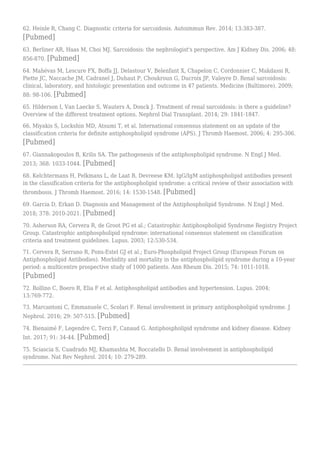 62. Heinle R, Chang C. Diagnostic criteria for sarcoidosis. Autoimmun Rev. 2014; 13:383-387.
[Pubmed]
63. Berliner AR, Haas M, Choi MJ. Sarcoidosis: the nephrologist's perspective. Am J Kidney Dis. 2006; 48:
856-870. [Pubmed]
64. Mahévas M, Lescure FX, Boffa JJ, Delastour V, Belenfant X, Chapelon C, Cordonnier C, Makdassi R,
Piette JC, Naccache JM, Cadranel J, Duhaut P, Choukroun G, Ducroix JP, Valeyre D. Renal sarcoidosis:
clinical, laboratory, and histologic presentation and outcome in 47 patients. Medicine (Baltimore). 2009;
88: 98-106. [Pubmed]
65. Hilderson I, Van Laecke S, Wauters A, Donck J. Treatment of renal sarcoidosis: is there a guideline?
Overview of the different treatment options. Nephrol Dial Transplant. 2014; 29: 1841-1847.
66. Miyakis S, Lockshin MD, Atsumi T, et al. International consensus statement on an update of the
classification criteria for definite antiphospholipid syndrome (APS). J Thromb Haemost. 2006; 4: 295-306.
[Pubmed]
67. Giannakopoulos B, Krilis SA. The pathogenesis of the antiphospholipid syndrome. N Engl J Med.
2013; 368: 1033-1044. [Pubmed]
68. Kelchtermans H, Pelkmans L, de Laat B, Devreese KM. IgG/IgM antiphospholipid antibodies present
in the classification criteria for the antiphospholipid syndrome: a critical review of their association with
thrombosis. J Thromb Haemost. 2016; 14: 1530-1548. [Pubmed]
69. Garcia D, Erkan D. Diagnosis and Management of the Antiphospholipid Syndrome. N Engl J Med.
2018; 378: 2010-2021. [Pubmed]
70. Asherson RA, Cervera R, de Groot PG et al.; Catastrophic Antiphospholipid Syndrome Registry Project
Group. Catastrophic antiphospholipid syndrome: international consensus statement on classification
criteria and treatment guidelines. Lupus. 2003; 12:530-534.
71. Cervera R, Serrano R, Pons-Estel GJ et al.; Euro-Phospholipid Project Group (European Forum on
Antiphospholipid Antibodies). Morbidity and mortality in the antiphospholipid syndrome during a 10-year
period: a multicentre prospective study of 1000 patients. Ann Rheum Dis. 2015; 74: 1011-1018.
[Pubmed]
72. Rollino C, Boero R, Elia F et al. Antiphospholipid antibodies and hypertension. Lupus. 2004;
13:769-772.
73. Marcantoni C, Emmanuele C, Scolari F. Renal involvement in primary antiphospholipid syndrome. J
Nephrol. 2016; 29: 507-515. [Pubmed]
74. Bienaimé F, Legendre C, Terzi F, Canaud G. Antiphospholipid syndrome and kidney disease. Kidney
Int. 2017; 91: 34-44. [Pubmed]
75. Sciascia S, Cuadrado MJ, Khamashta M, Roccatello D. Renal involvement in antiphospholipid
syndrome. Nat Rev Nephrol. 2014; 10: 279-289.
 