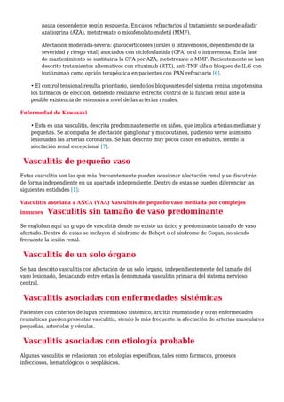 pauta descendente según respuesta. En casos refractarios al tratamiento se puede añadir
azatioprina (AZA), metotrexate o micofenolato mofetil (MMF).
Afectación moderada-severa: glucocorticoides (orales o intravenosos, dependiendo de la
severidad y riesgo vital) asociados con ciclofosfamida (CFA) oral o intravenosa. En la fase
de mantenimiento se sustituiría la CFA por AZA, metotrexate o MMF. Recientemente se han
descrito tratamientos alternativos con rituximab (RTX), anti-TNF alfa o bloqueo de IL-6 con
tozilizumab como opción terapéutica en pacientes con PAN refractaria [6].
• El control tensional resulta prioritario, siendo los bloqueantes del sistema renina angiotensina
los fármacos de elección, debiendo realizarse estrecho control de la función renal ante la
posible existencia de estenosis a nivel de las arterias renales.
Enfermedad de Kawasaki
• Esta es una vasculitis, descrita predominantemente en niños, que implica arterias medianas y
pequeñas. Se acompaña de afectación ganglionar y mucocutánea, pudiendo verse asimismo
lesionadas las arterias coronarias. Se han descrito muy pocos casos en adultos, siendo la
afectación renal excepcional [7].
Vasculitis de pequeño vaso
Estas vasculitis son las que más frecuentemente pueden ocasionar afectación renal y se discutirán
de forma independiente en un apartado independiente. Dentro de estas se pueden diferenciar las
siguientes entidades [1]:
Vasculitis asociada a ANCA (VAA) Vasculitis de pequeño vaso mediada por complejos
inmunes Vasculitis sin tamaño de vaso predominante
Se engloban aquí un grupo de vasculitis donde no existe un único y predominante tamaño de vaso
afectado. Dentro de estas se incluyen el síndrome de Behçet o el síndrome de Cogan, no siendo
frecuente la lesión renal.
Vasculitis de un solo órgano
Se han descrito vasculitis con afectación de un solo órgano, independientemente del tamaño del
vaso lesionado, destacando entre estas la denominada vasculitis primaria del sistema nervioso
central.
Vasculitis asociadas con enfermedades sistémicas
Pacientes con criterios de lupus eritematoso sistémico, artritis reumatoide y otras enfermedades
reumáticas pueden presentar vasculitis, siendo lo más frecuente la afectación de arterias musculares
pequeñas, arteriolas y vénulas.
Vasculitis asociadas con etiología probable
Algunas vasculitis se relacionan con etiologías específicas, tales como fármacos, procesos
infecciosos, hematológicos o neoplásicos.
 