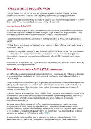 VASCULITIS DE PEQUEÑO VASO
Este tipo de vasculitis son las que más frecuentemente producen afectación renal. Se deben
diferenciar las vasculitis asociadas a ANCA (VAA) y las mediadas por complejos inmunes.
Antes de analizar detenidamente las vasculitis de pequeño vaso repasaremos brevemente el espectro
clínico de los ANCA, elemento fundamental en este tipo de vasculitis.
Espectro clínico de los ANCA
Los ANCA son anticuerpos dirigidos contra antígenos del citoplasma de neutrófilos, encontrándose
implicados directamente en la patogenia de un amplio grupo de vasculitis de pequeño vaso. Estos
anticuerpos pueden detectarse en suero mediante 2 técnicas complementarias:
• Inmunofluorescencia indirecta: discrimina el patrón perinuclear (p-ANCA) del citoplasmático (c-
ANCA).
• ELISA: detecta los anticuerpos dirigidos frente a mieloperoxidasa (MPO) de los dirigidos frente a
la proteinasa 3 (PR3).
La mayoría de los p-ANCA son anti-MPO y la mayoría de los c-ANCA son anti-PR3. Se debe recordar
que estos anticuerpos no son exclusivos de las vasculitis de pequeño vaso y pueden aparecer en
otras entidades (lupus, artritis reumatoide, endocarditis, infección VIH, colangitis esclerosante
primaria…)
A continuación, estudiaremos los 2 tipos de vasculitis de pequeño vaso: vasculitis asociada a ANCA y
las mediadas por complejos inmunes.
Vasculitis asociada a ANCA (VAA) Generalidades
Las VAA producen una glomerulonefritis necrotizante focal y segmentaria sin evidencia de depósitos
de inmunoglobulinas en el glomérulo (pauci-inmunes), siendo característica la positividad para
ANCA en suero.
Aunque no existe un cuadro clínico típico, la presentación más frecuente incluye síntomas generales,
artralgias, síntomas respiratorios y alteraciones urinarias con insuficiencia renal. Habitualmente
estos síntomas se desarrollan lentamente en un periodo de semanas, aunque existen casos de
instauración más rápida [8].
La afectación renal se manifiesta de forma variable, desde cuadros de hematuria asintomática hasta
el desarrollo de un síndrome nefrítico con insuficiencia renal rápidamente progresiva oligoanúrica
con hipertensión arterial, edemas, microhematuria y un grado variable de proteinuria,
habitualmente subnefrótica.
Dentro de las manifestaciones extrarrenales, los síntomas generales son los más frecuentes,
incluyendo astenia, fiebre, anorexia y pérdida de peso. La sintomatología respiratoria puede
englobar tanto la vía superior como la inferior. La afectación pulmonar es frecuente, desde cuadros
de tos leve hasta severas hemorragias alveolares con compromiso vital, ocasionando un síndrome
renopulmonar hasta en el 10 % de los pacientes [9] [10].
Otras manifestaciones que deben tenerse en cuenta son lesiones cutáneas (púrpura, livedo
reticulares o nódulos), articulares, neurológicas (mononeuritis múltiple, neuropatía sensorial,
 