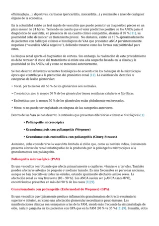 oftalmoplejia…), digestivas, cardiacas (pericarditis, miocarditis…) y realmente a nivel de cualquier
órgano de la economía.
En la actualidad existe un test rápido de vasculitis que puede permitir un diagnóstico precoz en un
plazo menor de 24 horas. Teniendo en cuenta que el valor predictivo positivo de los ANCA para el
diagnóstico de vasculitis, en presencia de un cuadro clínico compatible, alcanza el 99 % [11], su
positividad debe de indicar un tratamiento precoz. No obstante, existe un 10 % aproximadamente
de pacientes con hallazgos clínicos e histológicos de VAA que presentan ANCA persistentemente
negativos (“vasculitis ANCA negativo”), debiendo tratarse como las formas con positividad para
estos.
La biopsia renal aporta el diagnóstico de certeza. Sin embargo, la realización de este procedimiento
no debe retrasar el inicio del tratamiento si existe una alta sospecha basada en la clínica y la
positividad de los ANCA, tal y como se mencionó anteriormente.
Se han descrito diferentes variantes histológicas de acuerdo con los hallazgos de la microscopía
óptica que contribuye a la predicción del pronóstico renal [12]. La clasificación identifica 4
categorías de lesión glomerular:
• Focal: por lo menos del 50 % de los glomérulos son normales.
• Crescéntica: por lo menos 50 % de los glomérulos tienen semilunas celulares o fibróticas.
• Esclerótica: por lo menos 50 % de los glomérulos están globalmente esclerosados.
• Mixta: si no puede ser englobado en ninguna de las categorías anteriores.
Dentro de las VAA se han descrito 3 entidades que presentan diferencias clínicas e histológicas [1]:
• Poliangeítis microscópica
• Granulomatosis con poliangeítis (Wegener)
• Granulomatosis eosinofílica con poliangeítis (Churg-Strauss)
Asimismo, debe considerarse la vasculitis limitada al riñón que, como su nombre indica, únicamente
presenta afectación renal indistinguible de la producida por la poliangeítis microscópica o la
granulomatosis con poliangeítis.
Poliangeítis microscópica (PAM)
Es una vasculitis necrotizante que afecta primariamente a capilares, vénulas o arteriolas. También
pueden afectarse arterias de pequeño y mediano tamaño. Es más frecuentes en personas ancianas,
aunque se han descrito en todas las edades, estando igualmente afectados ambos sexos. La
afectación renal es muy frecuente (80 – 90 %). Los ANCA suelen ser p-ANCA (anti-MPO),
encontrándose presentes en más del 90 % de los casos [8] [9].
Granulomatosis con poliangeítis (Enfermedad de Wegener) (GPA)
Es una vasculitis que típicamente produce inflamación granulomatosa del tracto respiratorio
superior e inferior, así como una afectación glomerular necrotizante pauci-inmune. Las
manifestaciones clínicas son semejantes a las de la PAM, siendo más frecuente la sintomatología de
oído, nariz y garganta en los pacientes con GPA que en la PAM (90 % vs 35 %) [8] [9]. Sinusitis, otitis
 