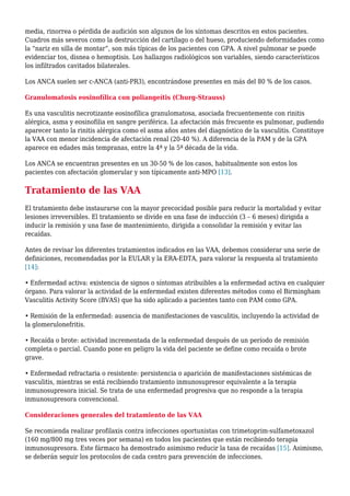 media, rinorrea o pérdida de audición son algunos de los síntomas descritos en estos pacientes.
Cuadros más severos como la destrucción del cartílago o del hueso, produciendo deformidades como
la “nariz en silla de montar”, son más típicas de los pacientes con GPA. A nivel pulmonar se puede
evidenciar tos, disnea o hemoptisis. Los hallazgos radiológicos son variables, siendo característicos
los infiltrados cavitados bilaterales.
Los ANCA suelen ser c-ANCA (anti-PR3), encontrándose presentes en más del 80 % de los casos.
Granulomatosis eosinofílica con poliangeítis (Churg-Strauss)
Es una vasculitis necrotizante eosinofílica granulomatosa, asociada frecuentemente con rinitis
alérgica, asma y eosinofilia en sangre periférica. La afectación más frecuente es pulmonar, pudiendo
aparecer tanto la rinitis alérgica como el asma años antes del diagnóstico de la vasculitis. Constituye
la VAA con menor incidencia de afectación renal (20-40 %). A diferencia de la PAM y de la GPA
aparece en edades más tempranas, entre la 4ª y la 5ª década de la vida.
Los ANCA se encuentran presentes en un 30-50 % de los casos, habitualmente son estos los
pacientes con afectación glomerular y son típicamente anti-MPO [13].
Tratamiento de las VAA
El tratamiento debe instaurarse con la mayor precocidad posible para reducir la mortalidad y evitar
lesiones irreversibles. El tratamiento se divide en una fase de inducción (3 – 6 meses) dirigida a
inducir la remisión y una fase de mantenimiento, dirigida a consolidar la remisión y evitar las
recaídas.
Antes de revisar los diferentes tratamientos indicados en las VAA, debemos considerar una serie de
definiciones, recomendadas por la EULAR y la ERA-EDTA, para valorar la respuesta al tratamiento
[14]:
• Enfermedad activa: existencia de signos o síntomas atribuibles a la enfermedad activa en cualquier
órgano. Para valorar la actividad de la enfermedad existen diferentes métodos como el Birmingham
Vasculitis Activity Score (BVAS) que ha sido aplicado a pacientes tanto con PAM como GPA.
• Remisión de la enfermedad: ausencia de manifestaciones de vasculitis, incluyendo la actividad de
la glomerulonefritis.
• Recaída o brote: actividad incrementada de la enfermedad después de un período de remisión
completa o parcial. Cuando pone en peligro la vida del paciente se define como recaída o brote
grave.
• Enfermedad refractaria o resistente: persistencia o aparición de manifestaciones sistémicas de
vasculitis, mientras se está recibiendo tratamiento inmunosupresor equivalente a la terapia
inmunosupresora inicial. Se trata de una enfermedad progresiva que no responde a la terapia
inmunosupresora convencional.
Consideraciones generales del tratamiento de las VAA
Se recomienda realizar profilaxis contra infecciones oportunistas con trimetoprim-sulfametoxazol
(160 mg/800 mg tres veces por semana) en todos los pacientes que están recibiendo terapia
inmunosupresora. Este fármaco ha demostrado asimismo reducir la tasa de recaídas [15]. Asimismo,
se deberán seguir los protocolos de cada centro para prevención de infecciones.
 