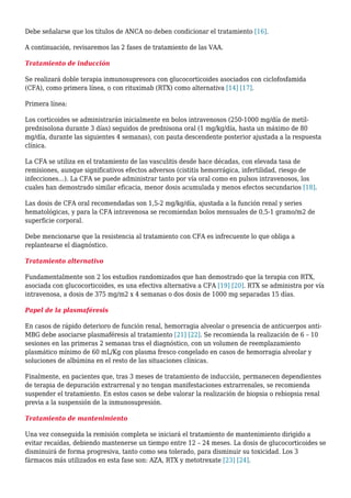 Debe señalarse que los títulos de ANCA no deben condicionar el tratamiento [16].
A continuación, revisaremos las 2 fases de tratamiento de las VAA.
Tratamiento de inducción
Se realizará doble terapia inmunosupresora con glucocorticoides asociados con ciclofosfamida
(CFA), como primera línea, o con rituximab (RTX) como alternativa [14] [17].
Primera línea:
Los corticoides se administrarán inicialmente en bolos intravenosos (250-1000 mg/día de metil-
prednisolona durante 3 días) seguidos de prednisona oral (1 mg/kg/día, hasta un máximo de 80
mg/día, durante las siguientes 4 semanas), con pauta descendente posterior ajustada a la respuesta
clínica.
La CFA se utiliza en el tratamiento de las vasculitis desde hace décadas, con elevada tasa de
remisiones, aunque significativos efectos adversos (cistitis hemorrágica, infertilidad, riesgo de
infecciones…). La CFA se puede administrar tanto por vía oral como en pulsos intravenosos, los
cuales han demostrado similar eficacia, menor dosis acumulada y menos efectos secundarios [18].
Las dosis de CFA oral recomendadas son 1,5-2 mg/kg/día, ajustada a la función renal y series
hematológicas, y para la CFA intravenosa se recomiendan bolos mensuales de 0,5-1 gramo/m2 de
superficie corporal.
Debe mencionarse que la resistencia al tratamiento con CFA es infrecuente lo que obliga a
replantearse el diagnóstico.
Tratamiento alternativo
Fundamentalmente son 2 los estudios randomizados que han demostrado que la terapia con RTX,
asociada con glucocorticoides, es una efectiva alternativa a CFA [19] [20]. RTX se administra por vía
intravenosa, a dosis de 375 mg/m2 x 4 semanas o dos dosis de 1000 mg separadas 15 días.
Papel de la plasmaféresis
En casos de rápido deterioro de función renal, hemorragia alveolar o presencia de anticuerpos anti-
MBG debe asociarse plasmaféresis al tratamiento [21] [22]. Se recomienda la realización de 6 – 10
sesiones en las primeras 2 semanas tras el diagnóstico, con un volumen de reemplazamiento
plasmático mínimo de 60 mL/Kg con plasma fresco congelado en casos de hemorragia alveolar y
soluciones de albúmina en el resto de las situaciones clínicas.
Finalmente, en pacientes que, tras 3 meses de tratamiento de inducción, permanecen dependientes
de terapia de depuración extrarrenal y no tengan manifestaciones extrarrenales, se recomienda
suspender el tratamiento. En estos casos se debe valorar la realización de biopsia o rebiopsia renal
previa a la suspensión de la inmunosupresión.
Tratamiento de mantenimiento
Una vez conseguida la remisión completa se iniciará el tratamiento de mantenimiento dirigido a
evitar recaídas, debiendo mantenerse un tiempo entre 12 – 24 meses. La dosis de glucocorticoides se
disminuirá de forma progresiva, tanto como sea tolerado, para disminuir su toxicidad. Los 3
fármacos más utilizados en esta fase son: AZA, RTX y metotrexate [23] [24].
 