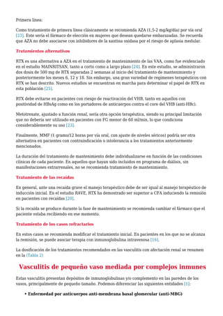 Primera línea:
Como tratamiento de primera línea clásicamente se recomienda AZA (1,5-2 mg/kg/día) por vía oral
[23]. Este sería el fármaco de elección en mujeres que desean quedarse embarazadas. Se recuerda
que AZA no debe asociarse con inhibidores de la xantina oxidasa por el riesgo de aplasia medular.
Tratamientos alternativos
RTX es una alternativa a AZA en el tratamiento de mantenimiento de las VAA, como fue evidenciado
en el estudio MAINRITSAN, tanto a corto como a largo plazo [24]. En este estudio, se administraron
dos dosis de 500 mg de RTX separadas 2 semanas al inicio del tratamiento de mantenimiento y
posteriormente los meses 6, 12 y 18. Sin embargo, una gran variedad de regímenes terapéuticos con
RTX se han descrito. Nuevos estudios se encuentran en marcha para determinar el papel de RTX en
esta población [25].
RTX debe evitarse en pacientes con riesgo de reactivación del VHB, tanto en aquellos con
positividad de HBsAg como en los portadores de anticuerpos contra el core del VHB (anti-HBc).
Metotrexate, ajustado a función renal, sería otra opción terapéutica, siendo su principal limitación
que no debería ser utilizado en pacientes con FG menor de 60 ml/min, lo que condiciona
considerablemente su uso [23].
Finalmente, MMF (1 gramo/12 horas por vía oral, con ajuste de niveles séricos) podría ser otra
alternativa en pacientes con contraindicación o intolerancia a los tratamientos anteriormente
mencionados.
La duración del tratamiento de mantenimiento debe individualizarse en función de las condiciones
clínicas de cada paciente. En aquellos que hayan sido incluidos en programa de diálisis, sin
manifestaciones extrarrenales, no se recomienda tratamiento de mantenimiento.
Tratamiento de las recaídas
En general, ante una recaída grave el manejo terapéutico debe de ser igual al manejo terapéutico de
inducción inicial. En el estudio RAVE, RTX ha demostrado ser superior a CFA induciendo la remisión
en pacientes con recaídas [20].
Si la recaída se produce durante la fase de mantenimiento se recomienda cambiar el fármaco que el
paciente estaba recibiendo en ese momento.
Tratamiento de los casos refractarios
En estos casos se recomienda modificar el tratamiento inicial. En pacientes en los que no se alcanza
la remisión, se puede asociar terapia con inmunoglobulina intravenosa [16].
La dosificación de los tratamientos recomendados en las vasculitis con afectación renal se resumen
en la (Tabla 2)
Vasculitis de pequeño vaso mediada por complejos inmunes
Estas vasculitis presentan depósitos de inmunoglobulinas y/o complemento en las paredes de los
vasos, principalmente de pequeño tamaño. Podemos diferenciar las siguientes entidades [1]:
• Enfermedad por anticuerpos anti-membrana basal glomerular (anti-MBG)
 