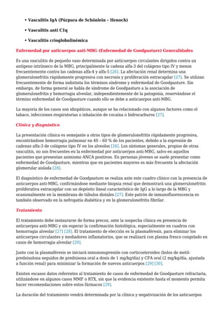 • Vasculitis IgA (Púrpura de Schönlein – Henoch)
• Vasculitis anti C1q
• Vasculitis crioglobulinémica
Enfermedad por anticuerpos anti-MBG (Enfermedad de Goodpasture) Generalidades
Es una vasculitis de pequeño vaso determinada por anticuerpos circulantes dirigidos contra un
antígeno intrínseco de la MBG, principalmente la cadena alfa-3 del colágeno tipo IV y menos
frecuentemente contra las cadenas alfa-4 y alfa-5 [26]. La afectación renal determina una
glomerulonefritis rápidamente progresiva con necrosis y proliferación extracapilar [27]. Se utilizan
frecuentemente de forma indistinta los términos síndrome y enfermedad de Goodpasture. Sin
embargo, de forma general se habla de síndrome de Goodpasture a la asociación de
glomerulonefritis y hemorragia alveolar, independientemente de la patogenia, reservándose el
término enfermedad de Goodpasture cuando ello se debe a anticuerpos anti-MBG.
La mayoría de los casos son idiopáticos, aunque se ha relacionado con algunos factores como el
tabaco, infecciones respiratorias o inhalación de cocaína o hidrocarburos [27].
Clínica y diagnóstico
La presentación clínica es semejante a otros tipos de glomerulonefritis rápidamente progresiva,
encontrándose hemorragia pulmonar en 40 – 60 % de los pacientes, debido a la expresión de
cadenas alfa-3 de colágeno tipo IV en los alveolos [26]. Los síntomas generales, propios de otras
vasculitis, no son frecuentes en la enfermedad por anticuerpos anti-MBG, salvo en aquellos
pacientes que presentan asimismo ANCA positivos. En personas jóvenes se suele presentar como
enfermedad de Goodpasture, mientras que en pacientes mayores es más frecuente la afectación
glomerular aislada [28].
El diagnóstico de enfermedad de Goodpasture se realiza ante este cuadro clínico con la presencia de
anticuerpos anti-MBG, confirmándose mediante biopsia renal que demostrará una glomerulonefritis
proliferativa extracapilar con un depósito lineal característico de IgG a lo largo de la MBG y
ocasionalmente en la membrana de túbulos distales [27]. Este patrón de inmunofluorescencia es
también observado en la nefropatía diabética y en la glomerulonefritis fibrilar.
Tratamiento
El tratamiento debe instaurarse de forma precoz, ante la sospecha clínica en presencia de
anticuerpos anti-MBG y sin esperar la confirmación histológica, especialmente en cuadros con
hemorragia alveolar [27] [28]. El tratamiento de elección es la plasmaféresis, para eliminar los
anticuerpos circulantes y mediadores inflamatorios, que se realizará con plasma fresco congelado en
casos de hemorragia alveolar [29].
Junto con la plasmaféresis se iniciará inmunosupresión con corticosteroides (bolos de metil-
prednisolona seguidos de prednisona oral a dosis de 1 mg/kg/día) y CFA oral (2 mg/kg/día, ajustada
a función renal) para minimizar la formación de nuevos anticuerpos [29] [30].
Existen escasos datos referentes al tratamiento de casos de enfermedad de Goodpasture refractaria,
utilizándose en algunos casos MMF o RTX, sin que la evidencia existente hasta el momento permita
hacer recomendaciones sobre estos fármacos [29].
La duración del tratamiento vendrá determinada por la clínica y negativización de los anticuerpos
 