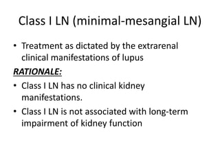 Class I LN (minimal-mesangial LN)
• Treatment as dictated by the extrarenal
clinical manifestations of lupus
RATIONALE:
• Class I LN has no clinical kidney
manifestations.
• Class I LN is not associated with long-term
impairment of kidney function
 
