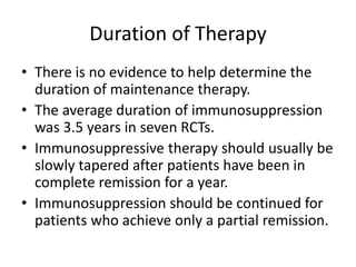 Duration of Therapy
• There is no evidence to help determine the
duration of maintenance therapy.
• The average duration of immunosuppression
was 3.5 years in seven RCTs.
• Immunosuppressive therapy should usually be
slowly tapered after patients have been in
complete remission for a year.
• Immunosuppression should be continued for
patients who achieve only a partial remission.
 
