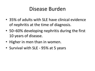 Disease Burden
• 35% of adults with SLE have clinical evidence
of nephritis at the time of diagnosis.
• 50–60% developing nephritis during the first
10 years of disease.
• Higher in men than in women.
• Survival with SLE - 95% at 5 years
 