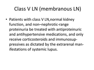 Class V LN (membranous LN)
• Patients with class V LN,normal kidney
function, and non–nephrotic-range
proteinuria be treated with antiproteinuric
and antihypertensive medications, and only
receive corticosteroids and immunosup-
pressives as dictated by the extrarenal man-
ifestations of systemic lupus.
 