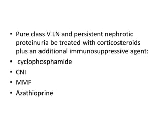 • Pure class V LN and persistent nephrotic
proteinuria be treated with corticosteroids
plus an additional immunosuppressive agent:
• cyclophosphamide
• CNI
• MMF
• Azathioprine
 