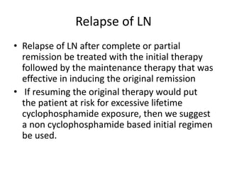 Relapse of LN
• Relapse of LN after complete or partial
remission be treated with the initial therapy
followed by the maintenance therapy that was
effective in inducing the original remission
• If resuming the original therapy would put
the patient at risk for excessive lifetime
cyclophosphamide exposure, then we suggest
a non cyclophosphamide based initial regimen
be used.
 