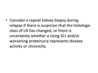 • Consider a repeat kidney biopsy during
relapse if there is suspicion that the histologic
class of LN has changed, or there is
uncertainty whether a rising SCr and/or
worsening proteinuria represents disease
activity or chronicity.
 