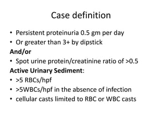 Case definition
• Persistent proteinuria 0.5 gm per day
• Or greater than 3+ by dipstick
And/or
• Spot urine protein/creatinine ratio of >0.5
Active Urinary Sediment:
• >5 RBCs/hpf
• >5WBCs/hpf in the absence of infection
• cellular casts limited to RBC or WBC casts
 