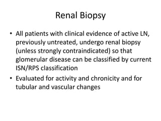 Renal Biopsy
• All patients with clinical evidence of active LN,
previously untreated, undergo renal biopsy
(unless strongly contraindicated) so that
glomerular disease can be classified by current
ISN/RPS classification
• Evaluated for activity and chronicity and for
tubular and vascular changes
 