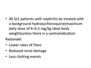 • All SLE patients with nephritis be treated with
a background hydroxychloroquine(maximum
daily dose of 6–6.5 mg/kg ideal body
weight)unless there is a contraindication
Rationale:
• Lower rates of Flare
• Reduced renal damage
• Less clotting events
 