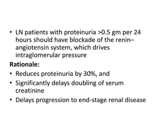 • LN patients with proteinuria >0.5 gm per 24
hours should have blockade of the renin–
angiotensin system, which drives
intraglomerular pressure
Rationale:
• Reduces proteinuria by 30%, and
• Significantly delays doubling of serum
creatinine
• Delays progression to end-stage renal disease
 