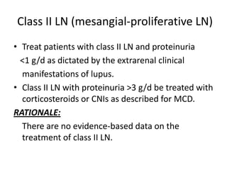 Class II LN (mesangial-proliferative LN)
• Treat patients with class II LN and proteinuria
  <1 g/d as dictated by the extrarenal clinical
  manifestations of lupus.
• Class II LN with proteinuria >3 g/d be treated with
  corticosteroids or CNIs as described for MCD.
RATIONALE:
  There are no evidence-based data on the
  treatment of class II LN.
 
