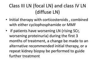 Class III LN (focal LN) and class IV LN
               (diffuse LN)
• Initial therapy with corticosteroids , combined
  with either cyclophosphamide or MMF
• if patients have worsening LN (rising SCr,
  worsening proteinuria) during the first 3
  months of treatment, a change be made to an
  alternative recommended initial therapy, or a
  repeat kidney biopsy be performed to guide
  further treatment
 