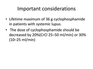 Important considerations
• Lifetime maximum of 36 g cyclophosphamide
  in patients with systemic lupus.
• The dose of cyclophosphamide should be
  decreased by 20%(CrCl 25–50 ml/min) or 30%
  (10–25 ml/min)
 