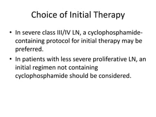 Choice of Initial Therapy
• In severe class III/IV LN, a cyclophosphamide-
  containing protocol for initial therapy may be
  preferred.
• In patients with less severe proliferative LN, an
  initial regimen not containing
  cyclophosphamide should be considered.
 