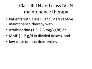 Class III LN and class IV LN
          maintenance therapy
• Patients with class III and IV LN receive
  maintenance therapy with
• Azathioprine (1.5–2.5 mg/kg/d) or
• MMF (1–2 g/d in divided doses), and
• low-dose oral corticosteroids
 