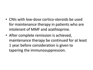 • CNIs with low-dose cortico-steroids be used
  for maintenance therapy in patients who are
  intolerant of MMF and azathioprine.
• After complete remission is achieved,
  maintenance therapy be continued for at least
  1 year before consideration is given to
  tapering the immunosuppression.
 