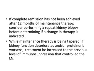 • If complete remission has not been achieved
  after 12 months of maintenance therapy,
  consider performing a repeat kidney biopsy
  before determining if a change in therapy is
  indicated.
• While maintenance therapy is being tapered, if
  kidney function deteriorates and/or proteinuria
  worsens, treatment be increased to the previous
  level of immunosuppression that controlled the
  LN.
 
