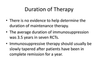 Duration of Therapy
• There is no evidence to help determine the
  duration of maintenance therapy.
• The average duration of immunosuppression
  was 3.5 years in seven RCTs.
• Immunosuppressive therapy should usually be
  slowly tapered after patients have been in
  complete remission for a year.
 