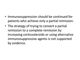 • Immunosuppression should be continued for
  patients who achieve only a partial remission.
• The strategy of trying to convert a partial
  remission to a complete remission by
  increasing corticosteroids or using alternative
  immunosuppressive agents is not supported
  by evidence.
 