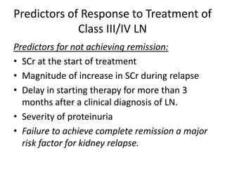 Predictors of Response to Treatment of
             Class III/IV LN
Predictors for not achieving remission:
• SCr at the start of treatment
• Magnitude of increase in SCr during relapse
• Delay in starting therapy for more than 3
  months after a clinical diagnosis of LN.
• Severity of proteinuria
• Failure to achieve complete remission a major
  risk factor for kidney relapse.
 